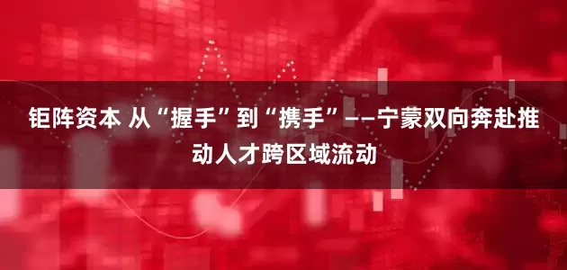 钜阵资本 从“握手”到“携手”——宁蒙双向奔赴推动人才跨区域流动