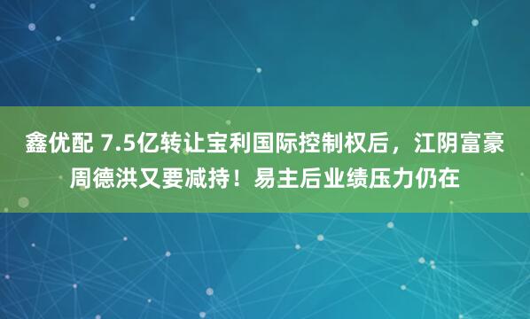 鑫优配 7.5亿转让宝利国际控制权后，江阴富豪周德洪又要减持！易主后业绩压力仍在