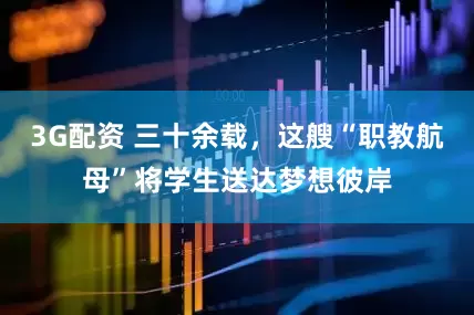 3G配资 三十余载，这艘“职教航母”将学生送达梦想彼岸
