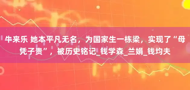 牛来乐 她本平凡无名，为国家生一栋梁，实现了“母凭子贵”，被历史铭记_钱学森_兰娟_钱均夫