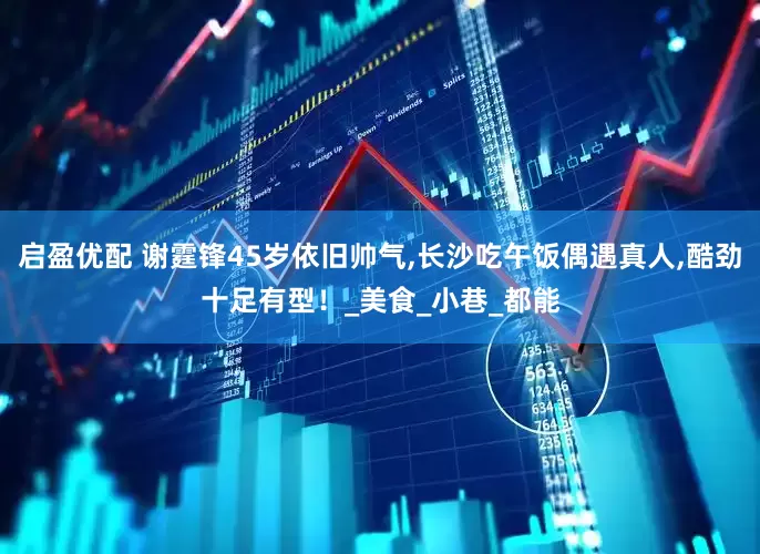 启盈优配 谢霆锋45岁依旧帅气,长沙吃午饭偶遇真人,酷劲十足有型！_美食_小巷_都能