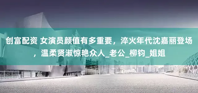 创富配资 女演员颜值有多重要，淬火年代沈嘉丽登场，温柔贤淑惊艳众人_老公_柳钧_姐姐