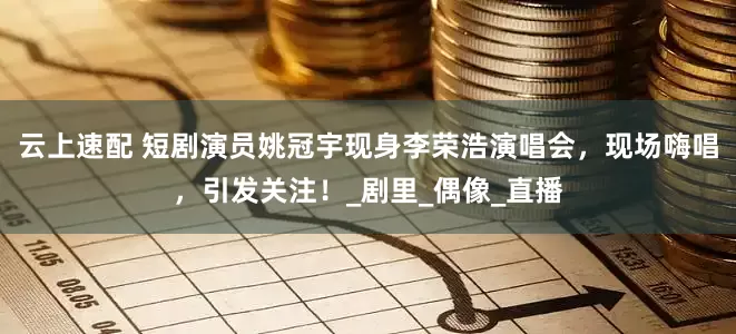 云上速配 短剧演员姚冠宇现身李荣浩演唱会，现场嗨唱，引发关注！_剧里_偶像_直播