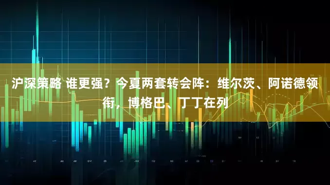沪深策略 谁更强？今夏两套转会阵：维尔茨、阿诺德领衔，博格巴、丁丁在列