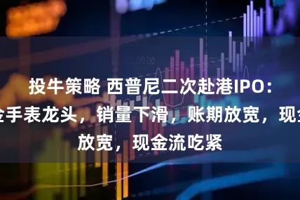 投牛策略 西普尼二次赴港IPO：国产足金手表龙头，销量下滑，账期放宽，现金流吃紧