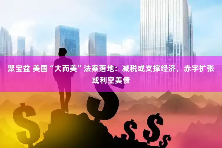 聚宝盆 美国“大而美”法案落地：减税或支撑经济，赤字扩张或利空美债