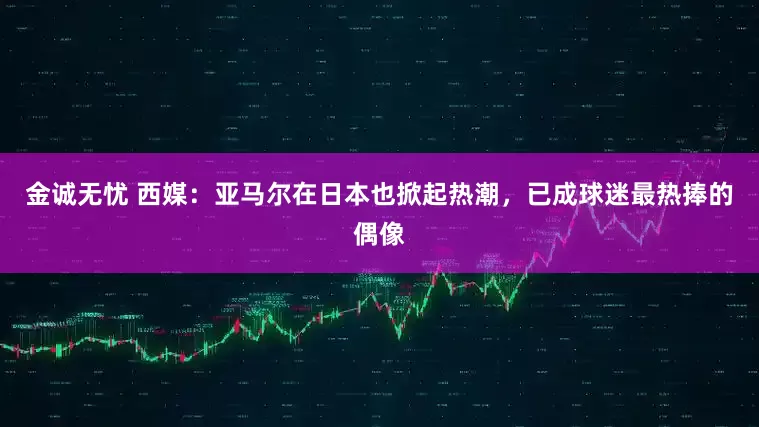 金诚无忧 西媒：亚马尔在日本也掀起热潮，已成球迷最热捧的偶像