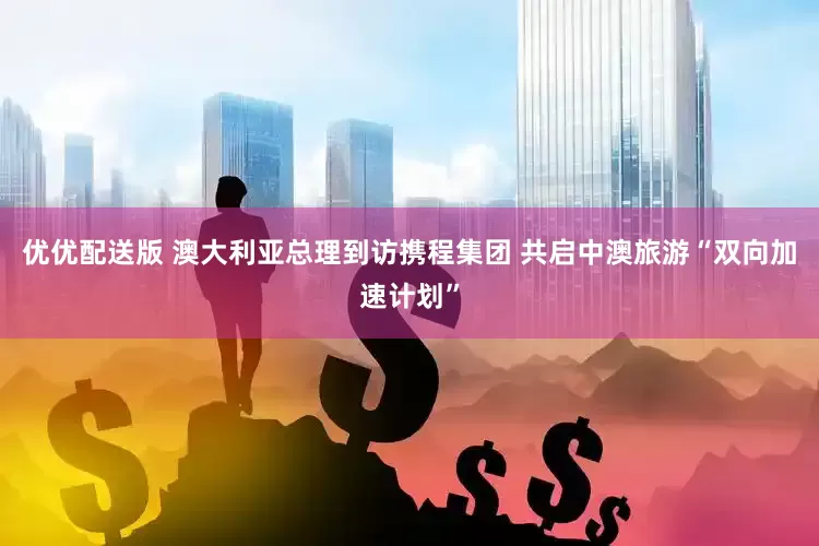 优优配送版 澳大利亚总理到访携程集团 共启中澳旅游“双向加速计划”