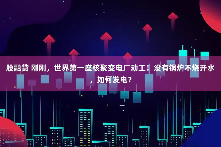 股融贷 刚刚，世界第一座核聚变电厂动工！没有锅炉不烧开水，如何发电？