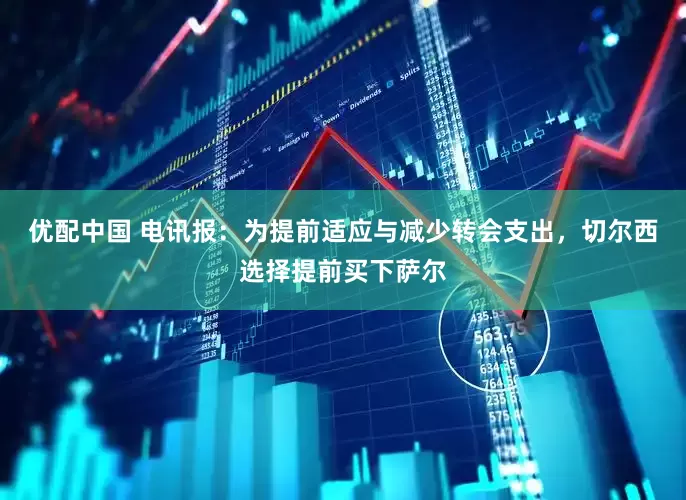 优配中国 电讯报：为提前适应与减少转会支出，切尔西选择提前买下萨尔