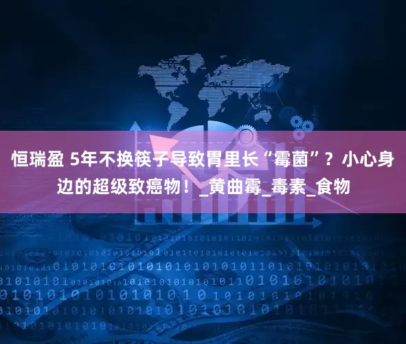 恒瑞盈 5年不换筷子导致胃里长“霉菌”？小心身边的超级致癌物！_黄曲霉_毒素_食物