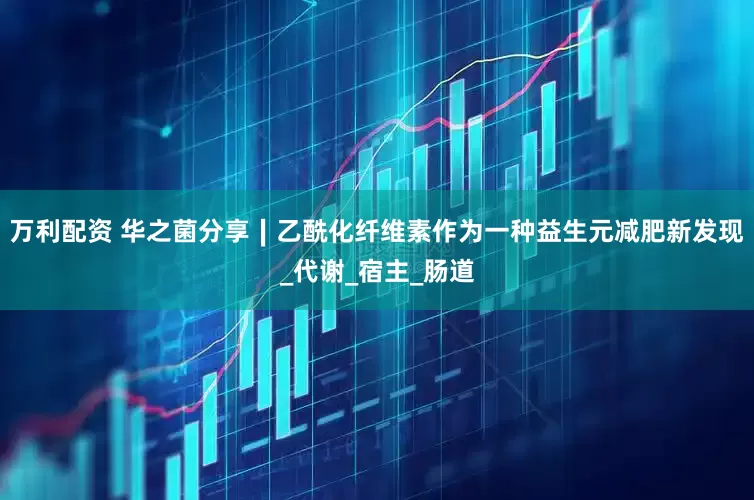 万利配资 华之菌分享∣乙酰化纤维素作为一种益生元减肥新发现_代谢_宿主_肠道