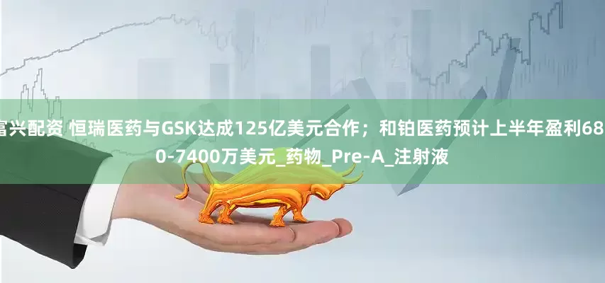 富兴配资 恒瑞医药与GSK达成125亿美元合作；和铂医药预计上半年盈利6800-7400万美元_药物_Pre-A_注射液