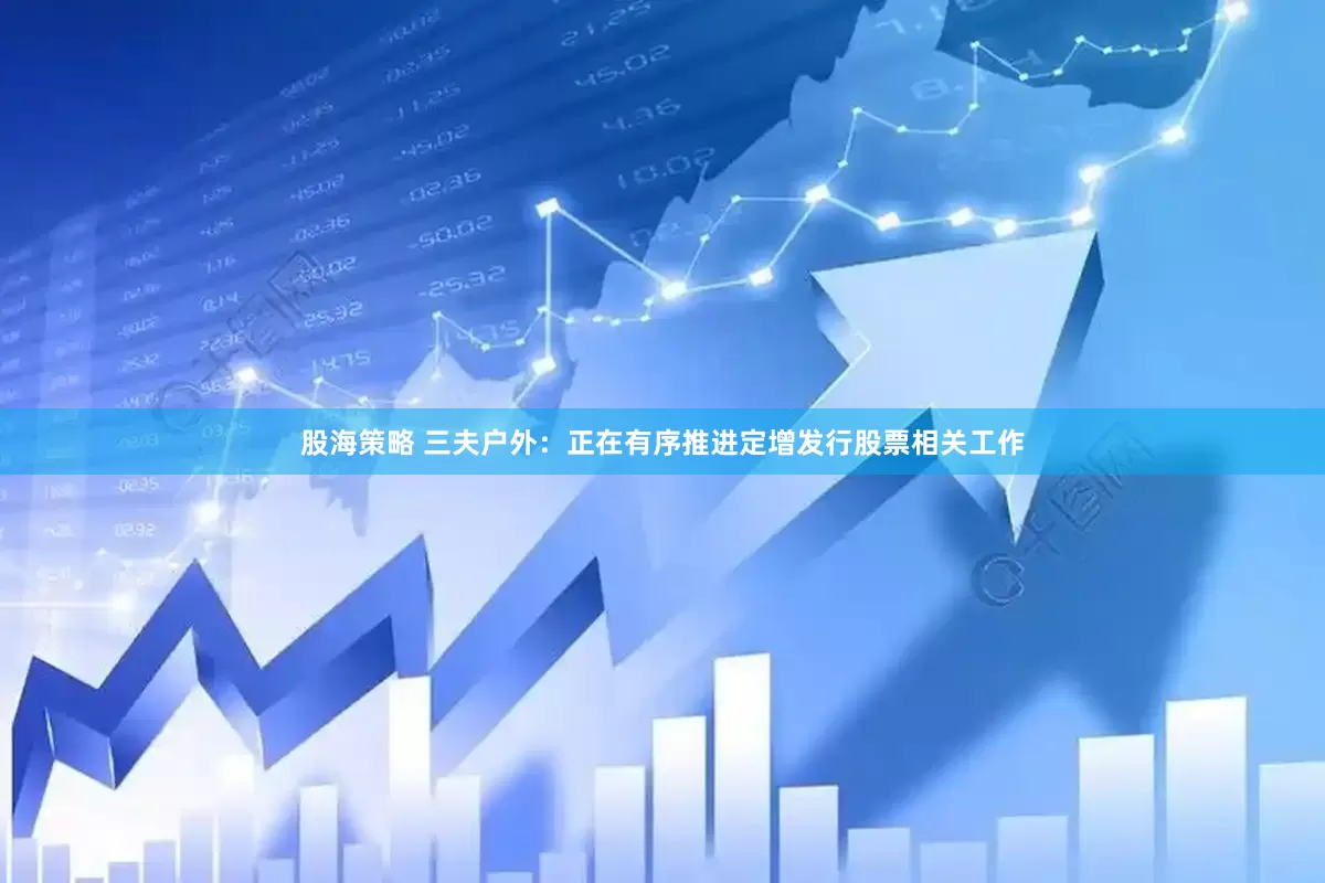 股海策略 三夫户外：正在有序推进定增发行股票相关工作
