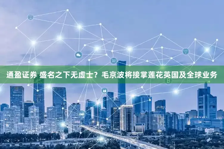 通盈证券 盛名之下无虚士？毛京波将接掌莲花英国及全球业务