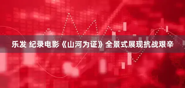 乐发 纪录电影《山河为证》全景式展现抗战艰辛