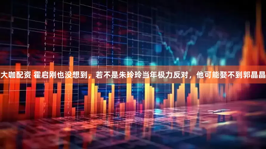 大咖配资 霍启刚也没想到，若不是朱玲玲当年极力反对，他可能娶不到郭晶晶