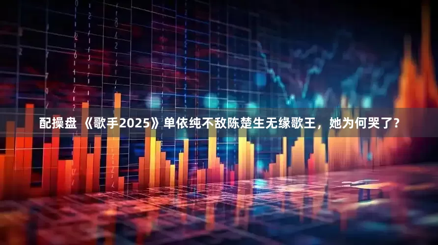 配操盘 《歌手2025》单依纯不敌陈楚生无缘歌王，她为何哭了？
