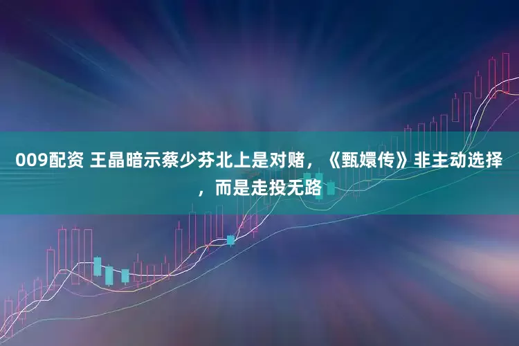 009配资 王晶暗示蔡少芬北上是对赌，《甄嬛传》非主动选择，而是走投无路