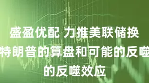 盛盈优配 力推美联储换帅：特朗普的算盘和可能的反噬效应