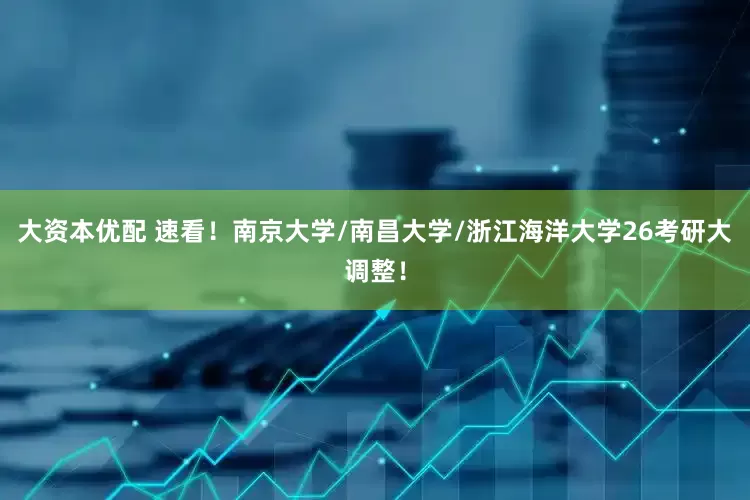 大资本优配 速看！南京大学/南昌大学/浙江海洋大学26考研大调整！