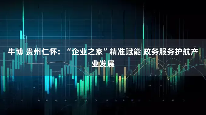 牛博 贵州仁怀：“企业之家”精准赋能 政务服务护航产业发展