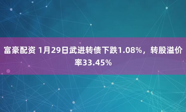 富豪配资 1月29日武进转债下跌1.08%，转股溢价率33.45%