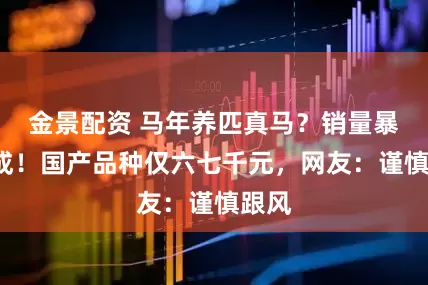 金景配资 马年养匹真马？销量暴涨7成！国产品种仅六七千元，网友：谨慎跟风