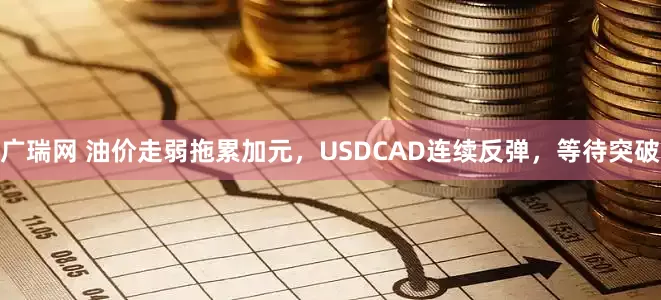 广瑞网 油价走弱拖累加元，USDCAD连续反弹，等待突破