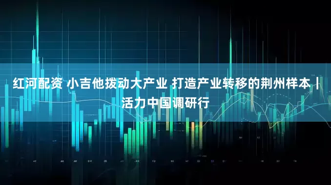 红河配资 小吉他拨动大产业 打造产业转移的荆州样本｜活力中国调研行