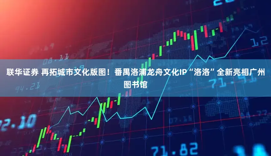 联华证券 再拓城市文化版图！番禺洛浦龙舟文化IP“洛洛”全新亮相广州图书馆